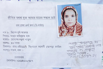 <p>DEAD OR ALIVE, I WANT NEWS OF MY MOTHER<br />Rana Plaza, 4th flooor (D Line)<br />NAME: Mrs Shumi Akhter <br />FATHER: Late Aminullah Huq<br />Mother: Mosammat Najuba Khatun<br />AGE: 40<br />ADDRESS: VILLAGE H 11/1 B, Bank Colony (next to Chapra Masjid), Savar, Dhaka<br />CONTACT - MOBILE: 01914008787<br />[Handwritten] She is missing, if anyone comes across her, call this number<br />01912305914<br /><br /></p>