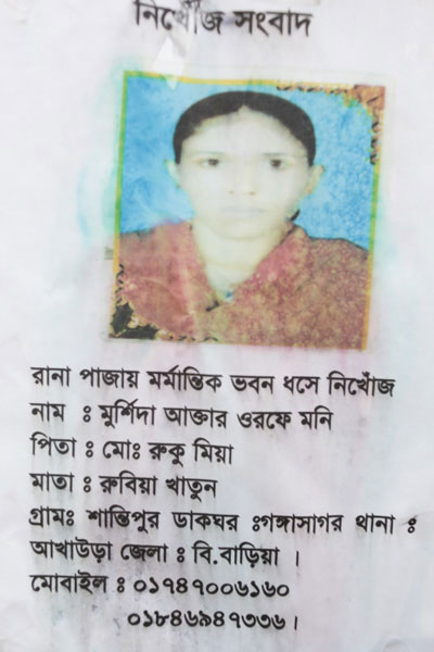 <p>MISSING NEWS<br />Missing In Rana Plaza Disaster<br />NAME: Morshida Akhter aka Moni<br />FATHER: Ruku Mian<br />MOTHER: Rubiya Khatun<br />VILLAGE: Shantipur<br />POST OFFICE: Gangasagar<br />THANA: Akhaura DISTRICT: B[rahman]baria<br />MOBILE: 01747006160, 01846947336</p>