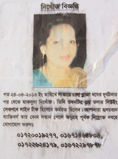 <p>MISSING NOTIFICATION<br />Maksuda has been missing since Rana Plaza collapsed on the E [E for ‘English’ is a shorthand for the Gregorian calendar] date of 24-04-2013. She was employed as Line Chief in the Sewing Section on the third floor. You are kindhearted people, if you come across any information about her please contact us at this number:<br />01720019277, 01671464804<br />01722624179, 01672297878<br /><br /></p>