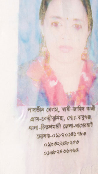 <p>Parveen Begum<br />HUSBAND: Zahid Kazi<br />VILLAGE: Betibunia [Betbunia], POST OFFICE: Babuganj<br />THANA: Chitalmari, DISTRICT: Bagerhat<br />MOBILE: 01820141783, 01932248253, 01682436764<br /><br /></p>