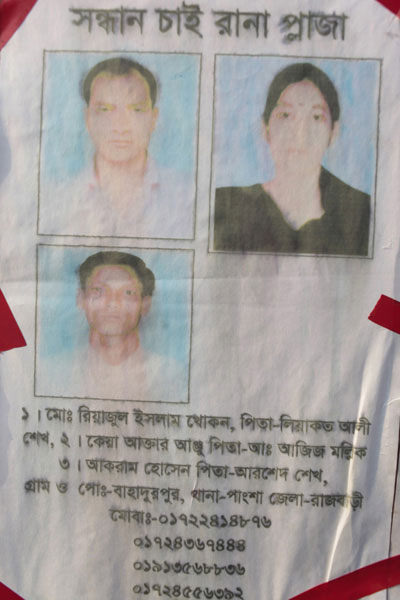 <p>SEEKING AT RANA PLAZA</p>
<ol>
<li>Mohd Riazul Islam Khokon FATHER: Liaqat Ali Sheikh</li>
<li>Keya Akhtar Anju FATHER Abdul Aziz Mallik</li>
<li>Akram Hossain FATHER: Arshed Sheikh</li>
</ol>
<p>VILLAGE and POST OFFICE: Bahadurpur, THANA: Pangsha, DISTRICT: Rajbari<br />MOBI[LE]: 01722414876, 01724367444, 01913568836, 01724556392<br /><br /></p>