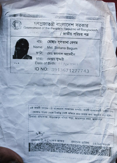 <p>Government of the People’s Republic of Bangladesh<br />NATIONAL ID CARD<br />[front]<br />NAME: Mst Sultana Begum<br />FATHER: Mohd Joynal Abedin<br />MOTHER: Mst Sundori<br />Date of Birth: 11 Apr 1981<br />ID NO: 3913671277743<br />[back]<br />This card is the property of the government of Bangladesh.  If the card is not found on the user, you are requested to submit it at the nearest post office.<br />ADDRESS: VILLAGE/ROAD: Shahbazpur, Paschim Para, Jamalpur Sadar, Jamalpur<br />Signature of the authorising officer [illegible]<br />Date given: 25/05/2008<br /><br /></p>