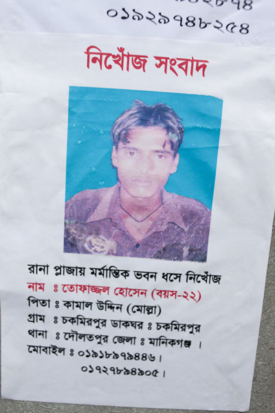 <p>MISSING NEWS<br />Missing in Tragic Rana Plaza Building Collapse<br />NAME: Tofazzal Hossain (Age-22)<br />FATHER: Kamal Uddin (Molla)<br />VILLAGE: Chakmirpur, POST OFFICE: Chakmirpur <br />THANA: Daulatpur, DISTRICT: Manikganj<br />MOBILE: 01918979446, 01727894905, 01929748258</p>