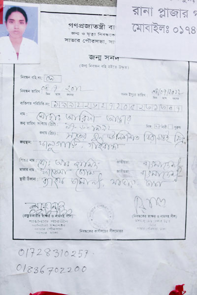 <p>Government of the People’s Republic of Bangladesh<br />Birth and Death Certifi[rest outside photo frame]<br />Savar Pourasabha, Sa[var; rest outside photo frame]<br />Birth Certificate<br />(Cited from the Birth Registration Book)<br />Registration Book: 09<br />Date of Registration: 08/07/2012            <br />               Day Month Year <br />Date of Certificate Issue: 04/07/2012<br />Day Month Year<br />Personal Identification No: 19922627205231347<br />NAME: Mosammat Arifa Akhter<br />Sex: FEMALE Male<br />DATE OF BIRTH:  Numerically (Christian calendar): 17-6-1992<br /> In words (Christian calendar): Seventeen June Nineteen Ninety Two Christian Year     <br />PLACE OF BIRTH: Kalubari, Gaibandha<br />FATHER’S NAME: Mo[hammad] A[bdul] Hamid<br />NATIONALITY: Bangladeshi<br />MOTHER’S NAME: Fatema Begum<br />NATIONALITY: Bangladeshi<br />PERMANENT ADDRESS: Bank Colony, Savar, Dhaka<br /><br />Document prepared by Signature <br />Shahnaz Parveen                <br />Sanitary Inspector                <br />Savar Paurasabha<br />Savar, Dhaka<br /><br />Signature of the Registrar and Seal with Name<br />Al-Haj Mohd Refayet Ullah<br />Mayor<br />Savar Paurasabha, Dhaka<br /><br />Seal of Registrar’s Office<br /><br />[Handwriting] 01728310257, 01836702200</p>