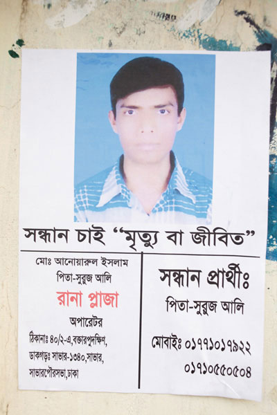 <p>SEEKING, DEAD OR ALIVE<br />Mo[hammad] Anwarul Islam<br />FATHER: Shuruj Ali<br />Rana Plaza Operator<br />ADDRESS: 40/2-A, Boktarpur Dakkhin<br />POST OFFICE: Savar – 1340, Savar<br />Savar Paurasabha [Municipality], Dhaka<br />Person seeking: FATHER: Shuruj Ali<br />MOBILE: 01771017922, 01710440504</p>