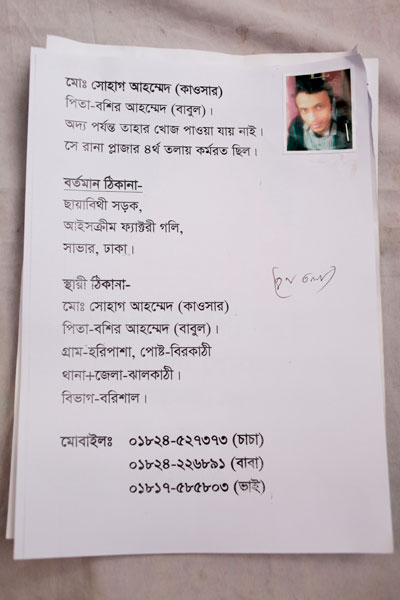 <p>Mo[hammad] Shohag Ahmed (Kawsar)<br />FATHER: Bashir Ahmed (Babul)<br />No news of him yet<br />He worked at Rana Plaza 4th floor<br />PRESENT ADDRESS: Chayabithi Sarak, Ice Cream Factory Goli, Savar, Dhaka<br />PERMANENT ADDRESS: Mo[hammad]Shohag Ahmed (Kawsar)<br />FATHER: Bashir Ahmed (Babul)<br />VILLAGE: Haripasha, POST OFFICE: Birkathi, THANA + DISTRICT: Jhalokathi, DIVISION: Barisal<br />MOBILE: 01824527373 (uncle)<br />01824226891 (father)<br />01817585803 (brother)</p>