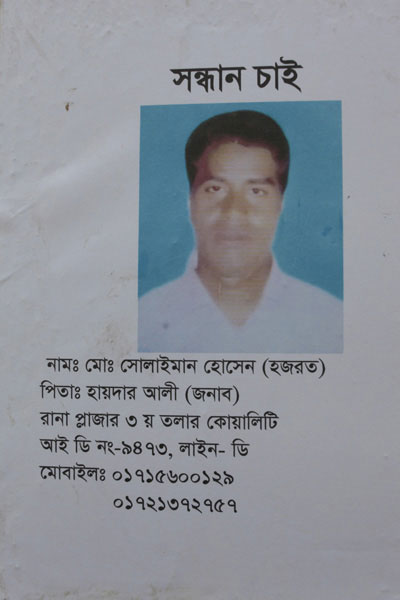 <p>SEEKING<br />NAME: Mo[hammad] Solaiman Hossain (Hazrat)<br />Father: Haider Ali (Jonab)<br />Rana Plaza, Quality, 3rd floor<br />[FACTORY] ID [CARD] NO: 9473, LINE-D<br />MOBILE: 01715600129, 01721372757</p>