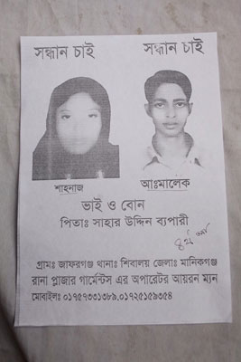 <p>SEEKING            SEEKING<br />Shahnaz  [and] Abdul Malek<br />Brother and sister<br />FATHER: Sahar Uddin Bepari<br />VILLAGE: Jaforganj<br />THANA: Shibaloy<br />DISTRICT: Manikganj<br />Operator [and] Ironman at Rana Plaza garments*<br />MOBILE: 01757331389, 01725159354<br />* Although Rana Plaza housed 5 separate garment factories, people often clubbed them together as “Rana Plaza garments”; in Bangla, “garments” is a shorthand for garment factories.<br /><br /></p>