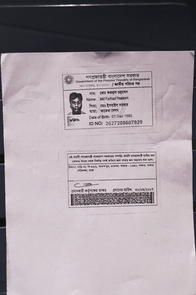 <p>Government of the People’s Republic of Bangladesh<br />NATIONAL ID CARD<br />[front]<br />NAME: Farhad Hossain<br />FATHER: Ismail Sarkar<br />MOTHER: Fatema Begum<br />Date of Birth: 07 Dec 1985<br />ID NO: 2627209607929<br />[back]<br />This card is the property of the government of Bangladesh.  If the card is not found on the user, you are requested to submit it at the nearest post office.<br />ADDRESS: House No. B-22/1, Anandapur. POST OFFICE: Savar – 1340, Savar, Savar Paurasabha, Dhaka<br />Signature of the authorising officer [illegible]<br />Date given: 30/09/2007</p>