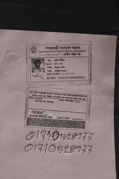 <p>Government of the People’s Republic of Bangladesh<br />NATIONAL ID CARD<br />[front]<br />NAME: Md. Anis<br />FATHER: Nizam Ali<br />MOTHER: Asiya Bewa<br />Date of Birth: 01 Jan 1990<br />ID NO: 19903913689000036<br />[back]<br />This card is the property of the government of Bangladesh.  If the card is not found on the user, you are requested to submit it at the nearest post office.<br />ADDRESS: VILLAGE/ROAD: [blank] POST OFFICE: Paboi Bazar – 2000, Jamalpur Sadar, Jamalpur<br />Signature of the authorising officer [illegible]<br />Date given: 18/10/2010<br />[Handwritten]: 017105289777<br />[repeat] 017105289777</p>