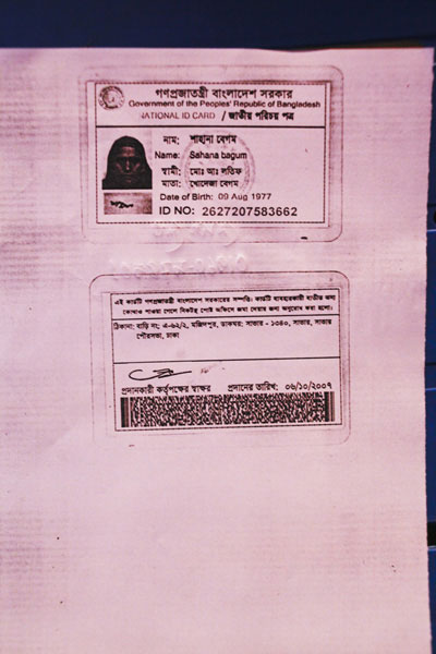 <p>Government of the People’s Republic of Bangladesh<br />NATIONAL ID CARD<br />[front]<br />NAME: Shahana Begum<br />HUSBAND: Mohd Abdul Latif<br />MOTHER: Khodeja Begum<br />Date of Birth: 09 Aug 1977<br />ID NO: 2627207583662<br />[back]<br />This card is the property of the government of Bangladesh. If the card is not found on the user, you are requested to submit it at the nearest post office.<br />ADDRESS: House No: A-62/2, Majidpur, POST OFFICE: Savar – 1340, Savar, Savar Paurasabha [Municipality], Dhaka<br />Signature of the authorising officer [illegible]<br />Date given: 06/10/2007</p>