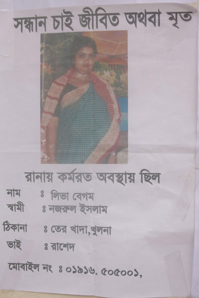 <p>SEEKING, DEAD OR ALIVE<br />Was working at Rana Plaza<br />NAME: Liva Begum<br />HUSBAND: Nazrul Islam<br />ADDRESS: VILLAGE: Terokhada, DISTRICT:  Khulna<br />BROTHER: Rashed<br />MOBILE NO: 01916505001<br /><br /></p>