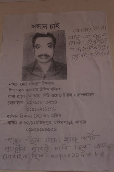 <p>SEEKING<br />[Handwriting, to the left of the photo] VILLAGE ADDRESS:<br />VILLAGE: Hostishundo, POST [OFFICE]: Hostishundo<br />THANA: Ujirpur, DISTRICT: Barisal<br />NAME: Mo[hammad] Rafiqul Islam<br />FATHER: Late Ansaruddin Khalifa <br />Sampleman, New Wave Style, Rana Plaza, 8th floor<br />MOBILE: 01715873234, 01916211176<br />PRESENT ADDRESS: C/O Abdul Matin, HOUSE - A 65/11, Majidpur, Chongir Par, Savar<br />01926189926<br />Was wearing a white half-sleeved shirt, had keys in his trouser pocket<br />His mobile number is 01760119384<br /><br /></p>