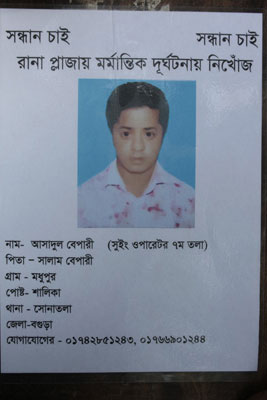 <p>SEEKING        SEEKING<br />MISSING IN RANA PLAZA DISASTER<br />NAME: Asadul Bepari (Sewing Operator on 7th floor)<br />FATHER: Salam Bepari<br />VILLAGE: Modhupur, POST [OFFICE]: Shalika<br />THANA: Shonatola, DISTRICT:  Bogra<br />CONTACT [MOBILE]: 01742851243, 01766901244<br /><br /></p>